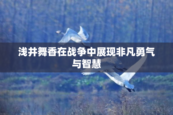 浅井舞香在战争中展现非凡勇气与智慧