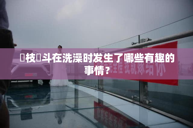 狛枝凪斗在洗澡时发生了哪些有趣的事情？
