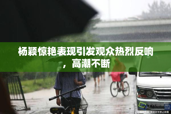 杨颖惊艳表现引发观众热烈反响，高潮不断