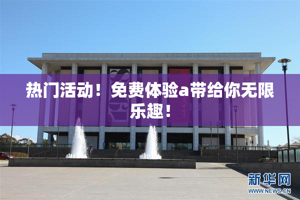 热门活动！免费体验a带给你无限乐趣！