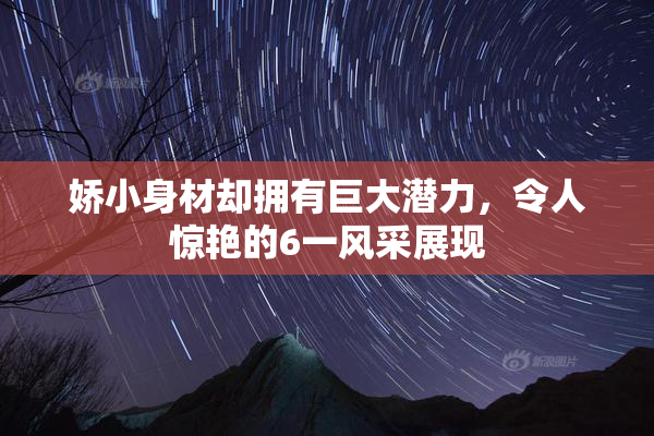 娇小身材却拥有巨大潜力，令人惊艳的6一风采展现