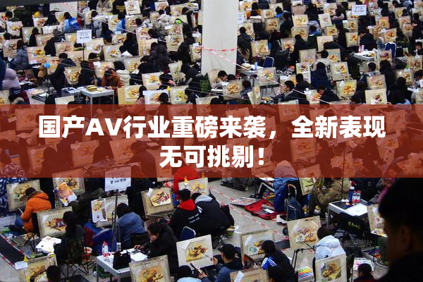国产AV行业重磅来袭，全新表现无可挑剔！