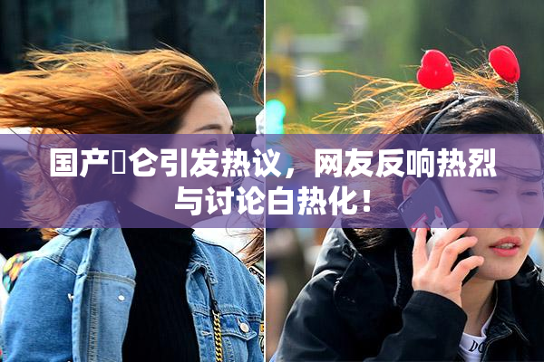 国产婬仑引发热议，网友反响热烈与讨论白热化！