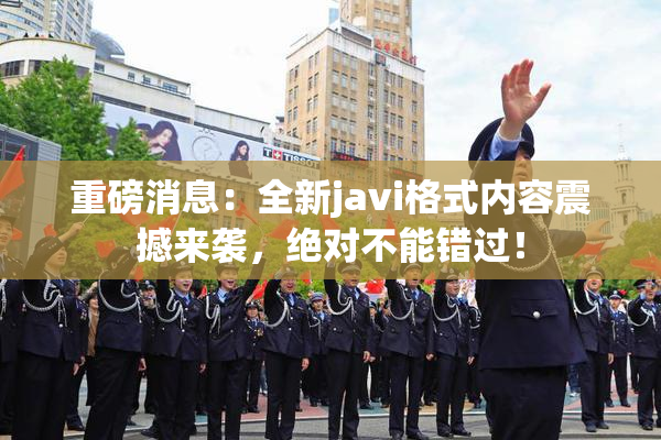 重磅消息：全新javi格式内容震撼来袭，绝对不能错过！