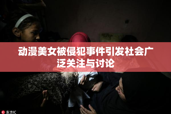 动漫美女被侵犯事件引发社会广泛关注与讨论