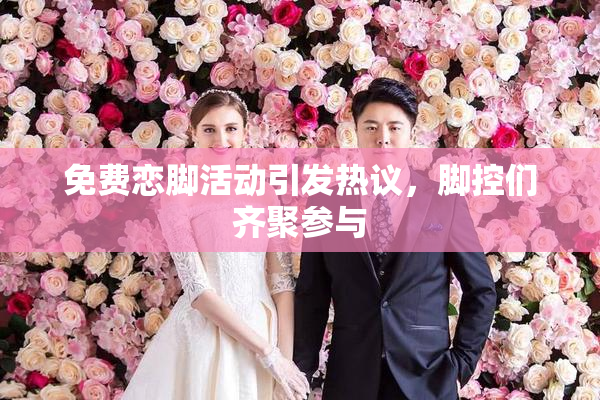 免费恋脚活动引发热议，脚控们齐聚参与