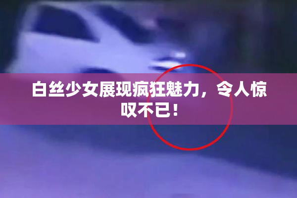 白丝少女展现疯狂魅力，令人惊叹不已！