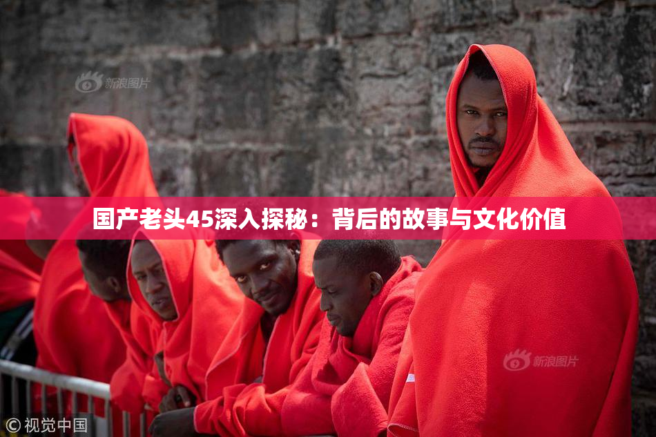 国产老头45深入探秘：背后的故事与文化价值