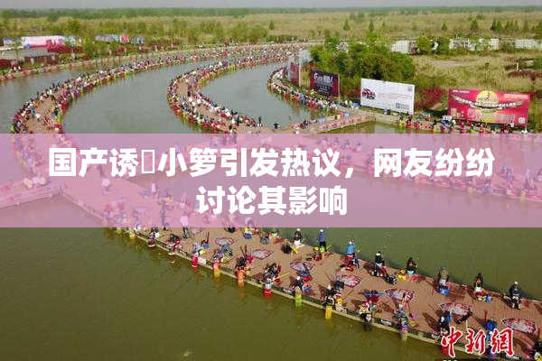 国产诱奷小箩引发热议，网友纷纷讨论其影响