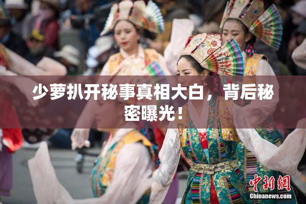 少萝扒开秘事真相大白，背后秘密曝光！