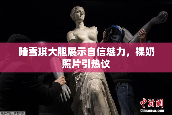陆雪琪大胆展示自信魅力，裸奶照片引热议