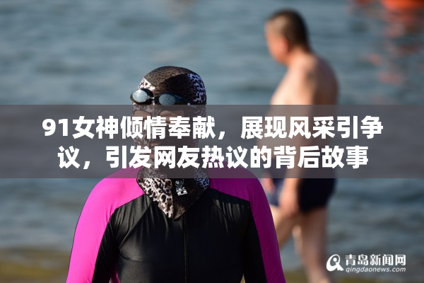 91女神倾情奉献，展现风采引争议，引发网友热议的背后故事