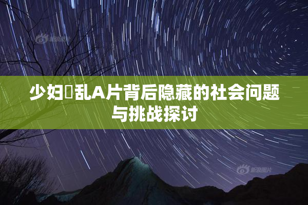 少妇婬乱A片背后隐藏的社会问题与挑战探讨