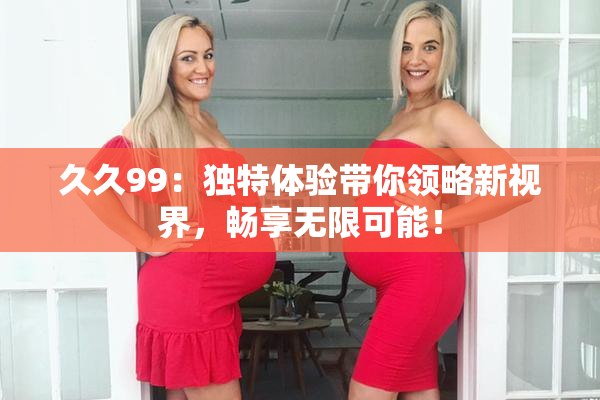 久久99：独特体验带你领略新视界，畅享无限可能！