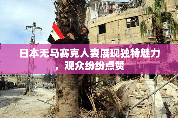 日本无马赛克人妻展现独特魅力，观众纷纷点赞