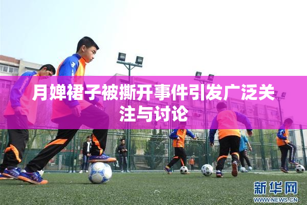 月婵裙子被撕开事件引发广泛关注与讨论