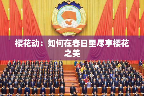 樱花动：如何在春日里尽享樱花之美