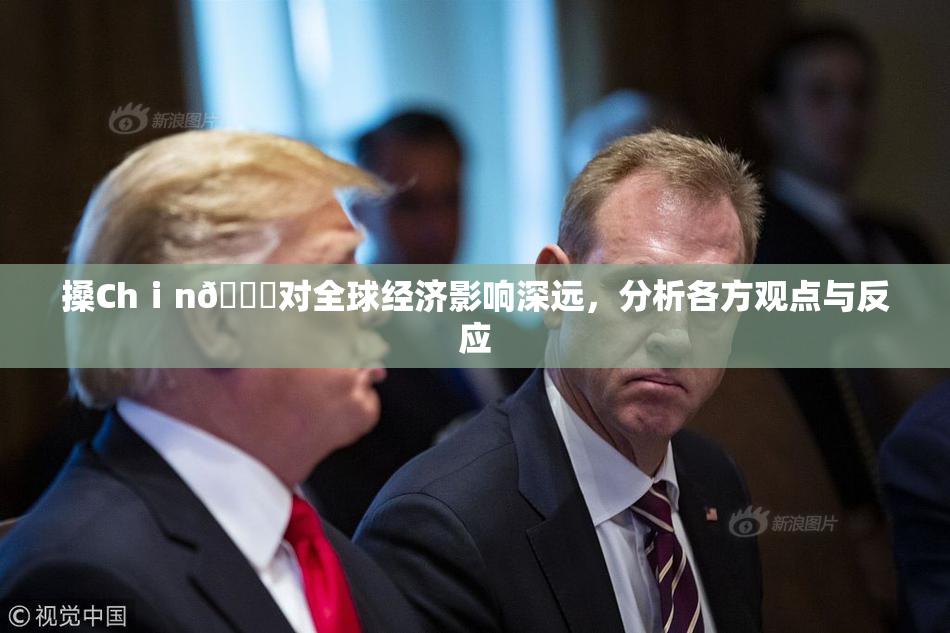 搡Chⅰn🈚对全球经济影响深远，分析各方观点与反应