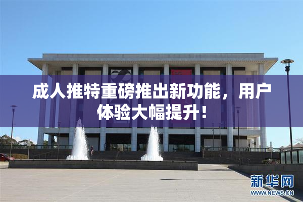 成人推特重磅推出新功能，用户体验大幅提升！