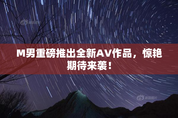 M男重磅推出全新AV作品，惊艳期待来袭！