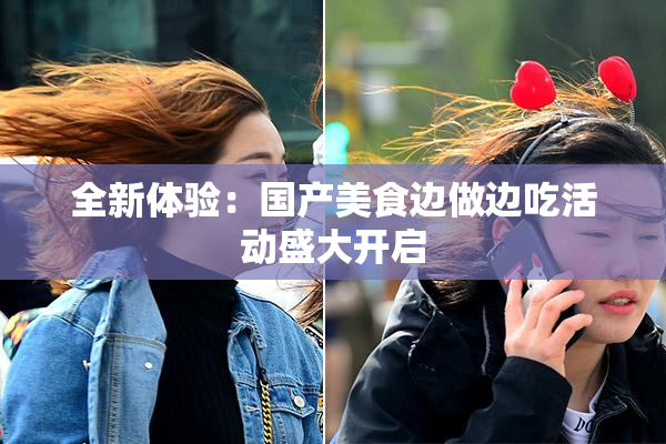 全新体验：国产美食边做边吃活动盛大开启