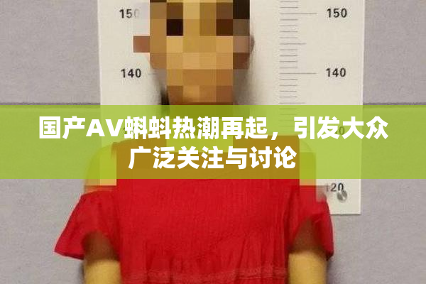 国产AV蝌蚪热潮再起，引发大众广泛关注与讨论