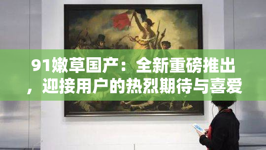 91嫩草国产：全新重磅推出，迎接用户的热烈期待与喜爱