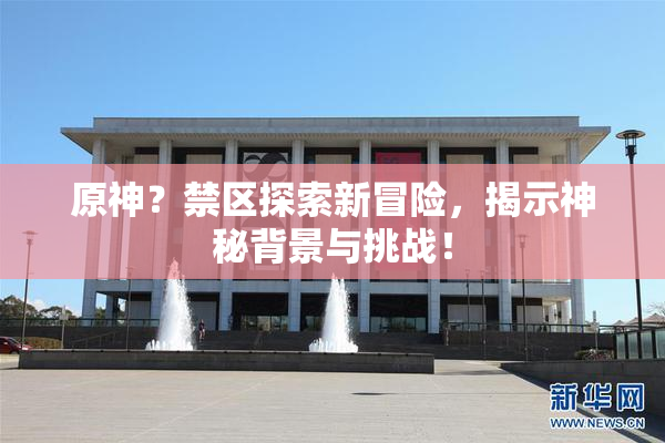 原神？禁区探索新冒险，揭示神秘背景与挑战！