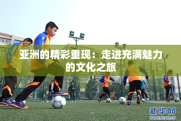 亚洲的精彩重现：走进充满魅力的文化之旅