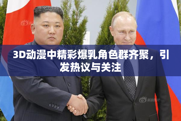 3D动漫中精彩爆乳角色群齐聚，引发热议与关注