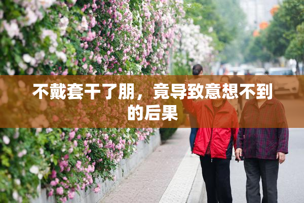 不戴套干了朋，竟导致意想不到的后果