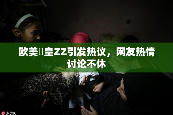 欧美嘼皇ZZ引发热议，网友热情讨论不休