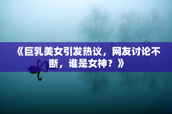 《巨乳美女引发热议，网友讨论不断，谁是女神？》