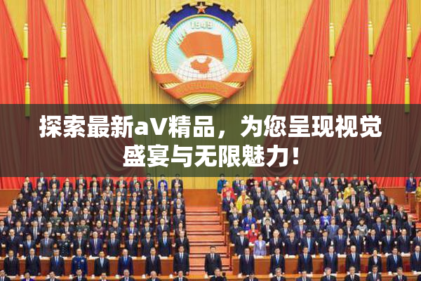 探索最新aV精品，为您呈现视觉盛宴与无限魅力！