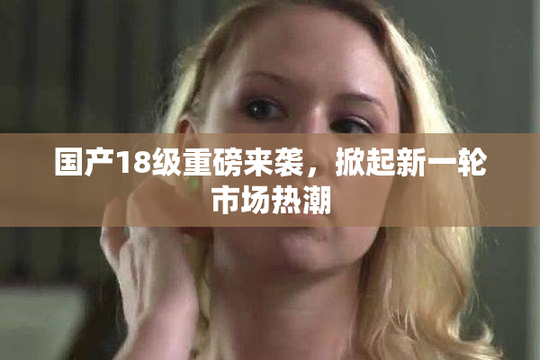 国产18级重磅来袭，掀起新一轮市场热潮