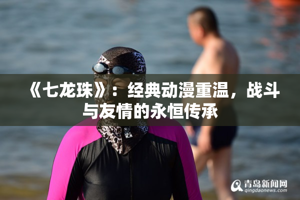 《七龙珠》：经典动漫重温，战斗与友情的永恒传承