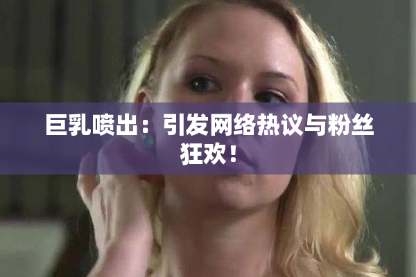 巨乳喷出：引发网络热议与粉丝狂欢！