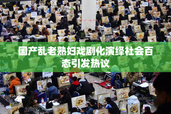 国产乱老熟妇戏剧化演绎社会百态引发热议