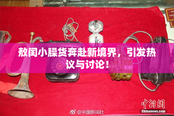 敖闰小臊货奔赴新境界，引发热议与讨论！