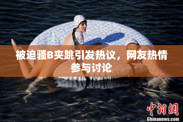被迫骚B夹跳引发热议，网友热情参与讨论