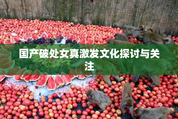 国产破处女真激发文化探讨与关注