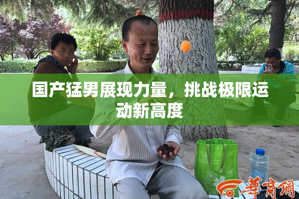 国产猛男展现力量，挑战极限运动新高度