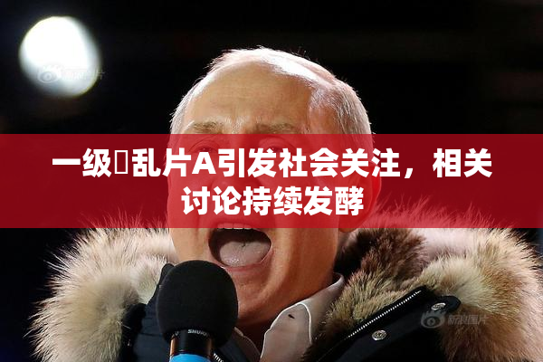 一级婬乱片A引发社会关注，相关讨论持续发酵