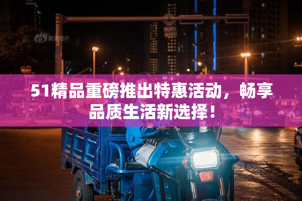 51精品重磅推出特惠活动，畅享品质生活新选择！