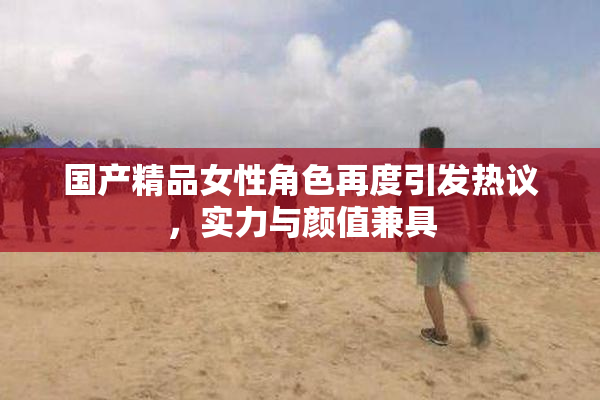 国产精品女性角色再度引发热议，实力与颜值兼具