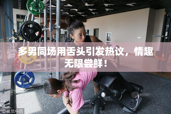 多男同场用舌头引发热议，情趣无限尝鲜！