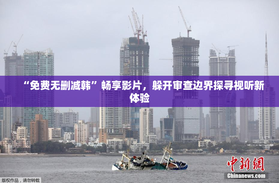 “免费无删减韩”畅享影片，躲开审查边界探寻视听新体验