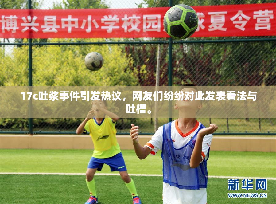 17c吐浆事件引发热议，网友们纷纷对此发表看法与吐槽。