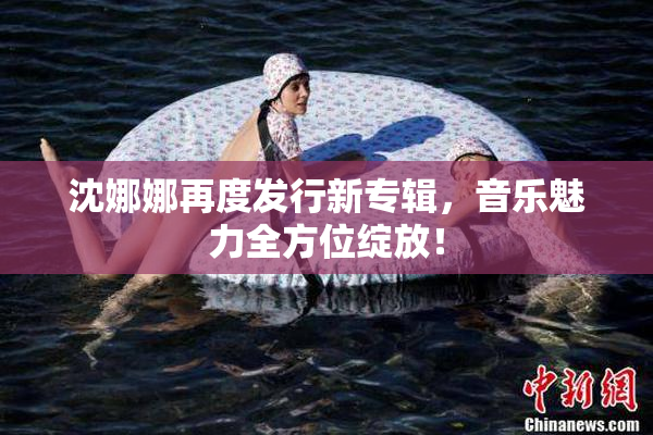 沈娜娜再度发行新专辑，音乐魅力全方位绽放！