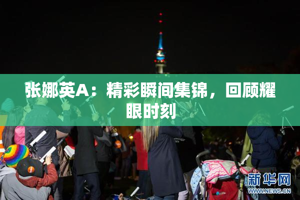 张娜英A：精彩瞬间集锦，回顾耀眼时刻